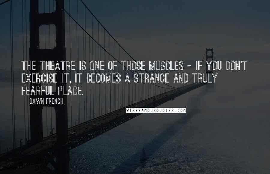 Dawn French Quotes: The theatre is one of those muscles - if you don't exercise it, it becomes a strange and truly fearful place.