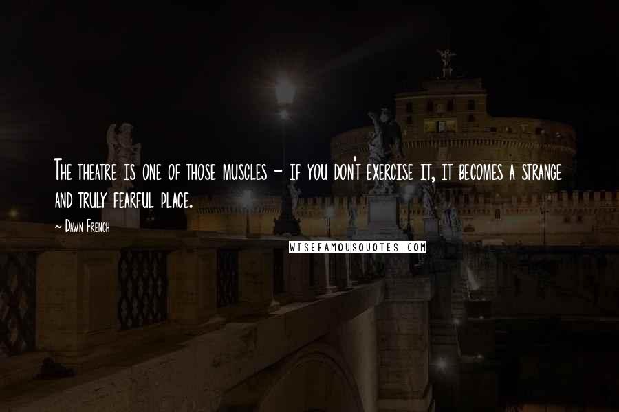 Dawn French Quotes: The theatre is one of those muscles - if you don't exercise it, it becomes a strange and truly fearful place.