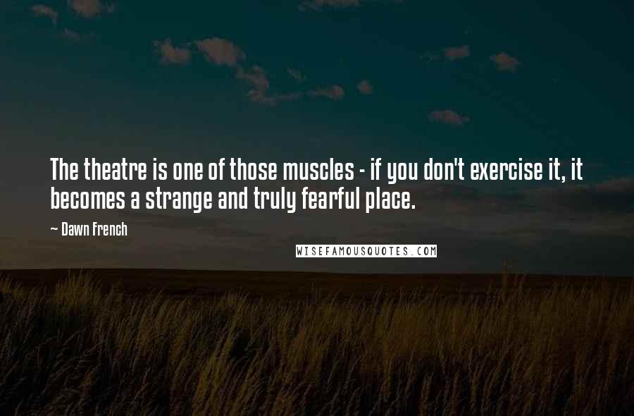 Dawn French Quotes: The theatre is one of those muscles - if you don't exercise it, it becomes a strange and truly fearful place.