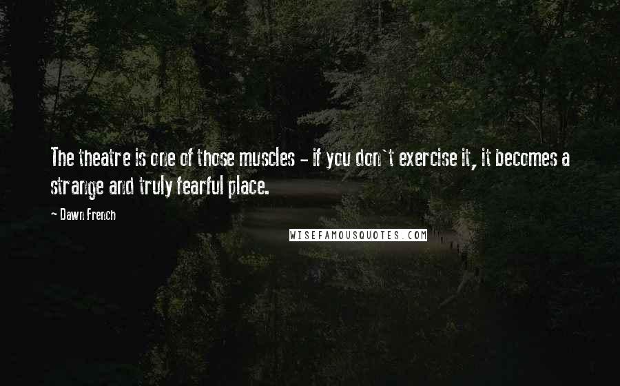 Dawn French Quotes: The theatre is one of those muscles - if you don't exercise it, it becomes a strange and truly fearful place.