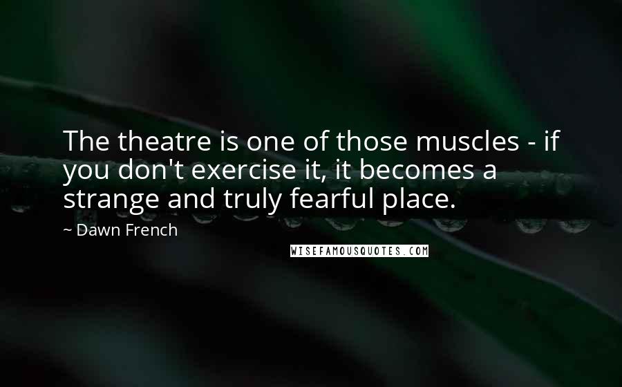 Dawn French Quotes: The theatre is one of those muscles - if you don't exercise it, it becomes a strange and truly fearful place.