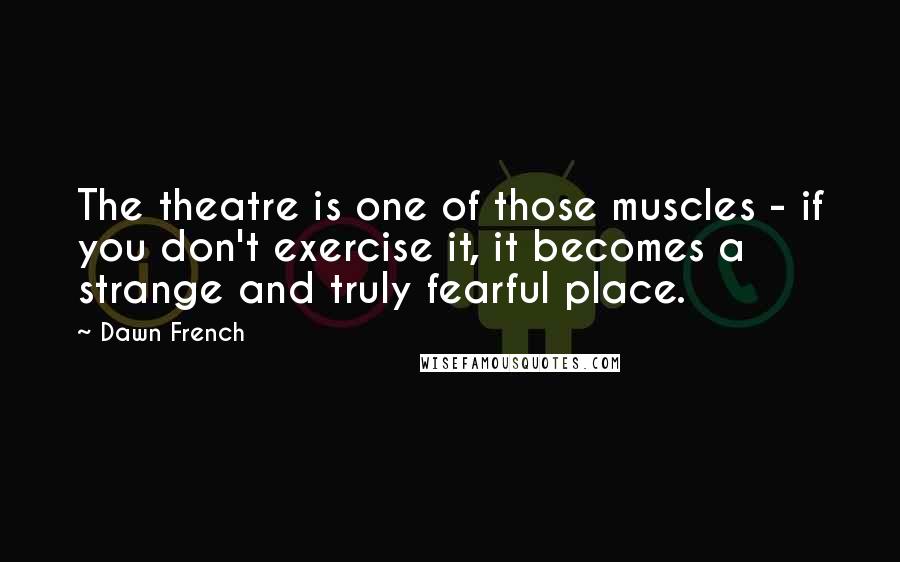 Dawn French Quotes: The theatre is one of those muscles - if you don't exercise it, it becomes a strange and truly fearful place.
