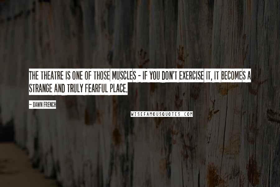 Dawn French Quotes: The theatre is one of those muscles - if you don't exercise it, it becomes a strange and truly fearful place.