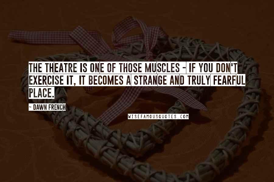 Dawn French Quotes: The theatre is one of those muscles - if you don't exercise it, it becomes a strange and truly fearful place.