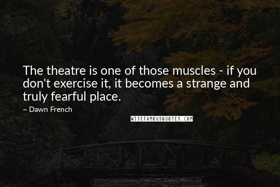 Dawn French Quotes: The theatre is one of those muscles - if you don't exercise it, it becomes a strange and truly fearful place.