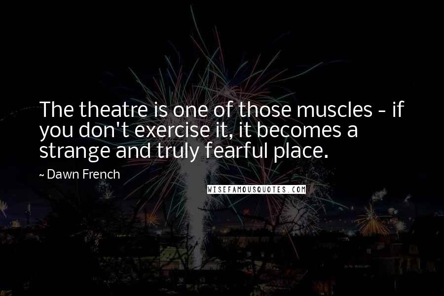 Dawn French Quotes: The theatre is one of those muscles - if you don't exercise it, it becomes a strange and truly fearful place.