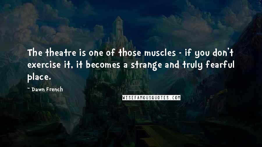 Dawn French Quotes: The theatre is one of those muscles - if you don't exercise it, it becomes a strange and truly fearful place.