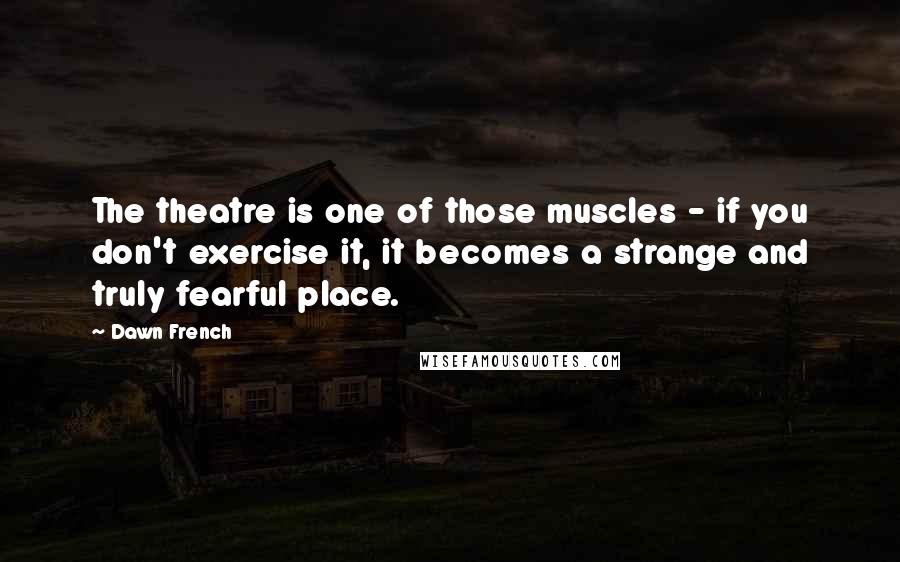 Dawn French Quotes: The theatre is one of those muscles - if you don't exercise it, it becomes a strange and truly fearful place.