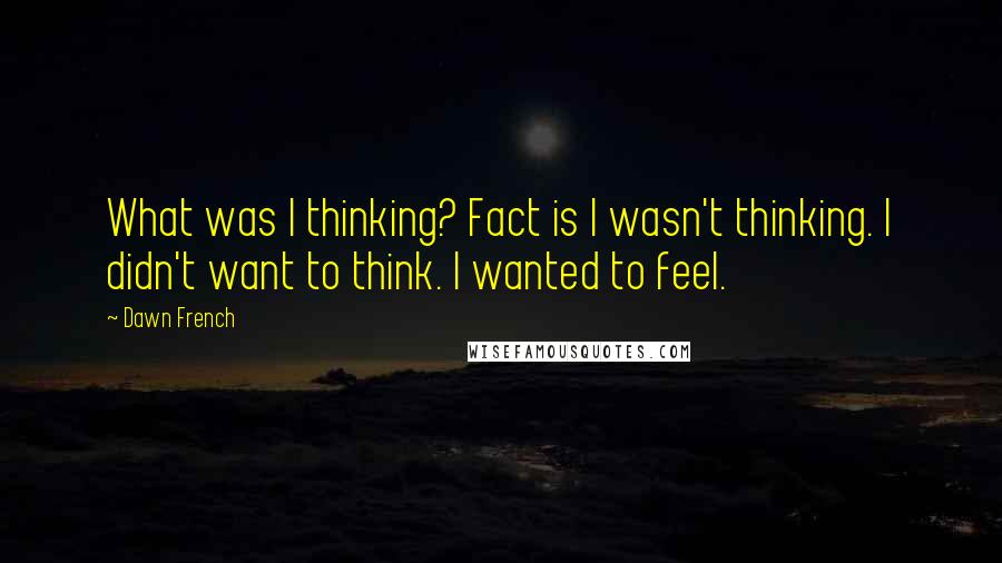 Dawn French Quotes: What was I thinking? Fact is I wasn't thinking. I didn't want to think. I wanted to feel.