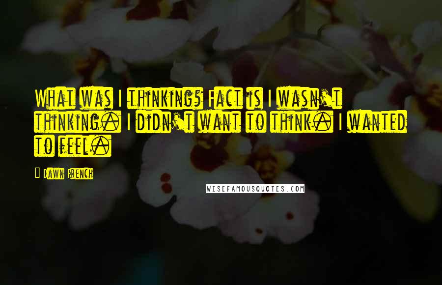 Dawn French Quotes: What was I thinking? Fact is I wasn't thinking. I didn't want to think. I wanted to feel.