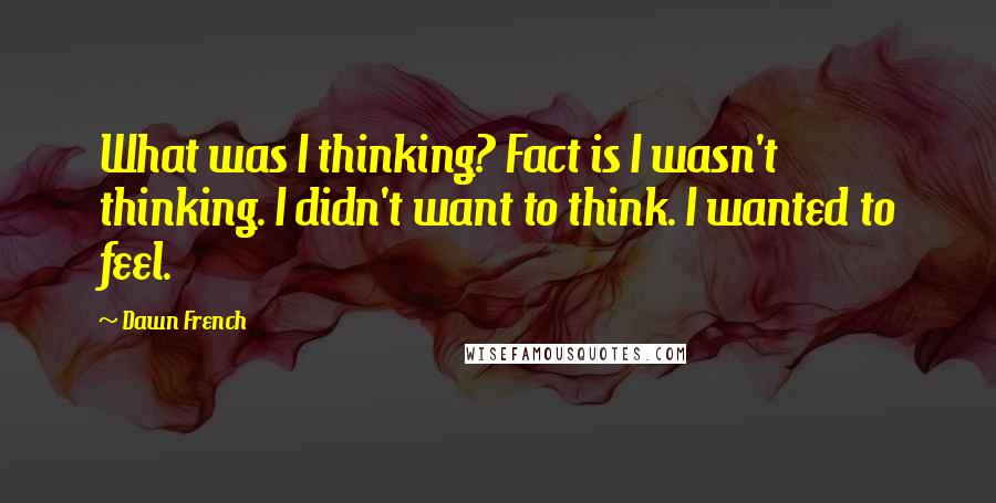 Dawn French Quotes: What was I thinking? Fact is I wasn't thinking. I didn't want to think. I wanted to feel.