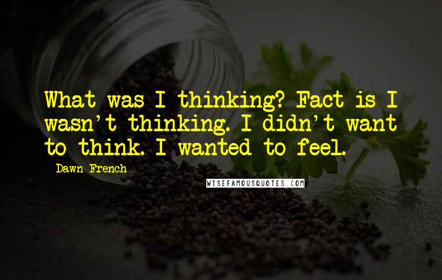 Dawn French Quotes: What was I thinking? Fact is I wasn't thinking. I didn't want to think. I wanted to feel.