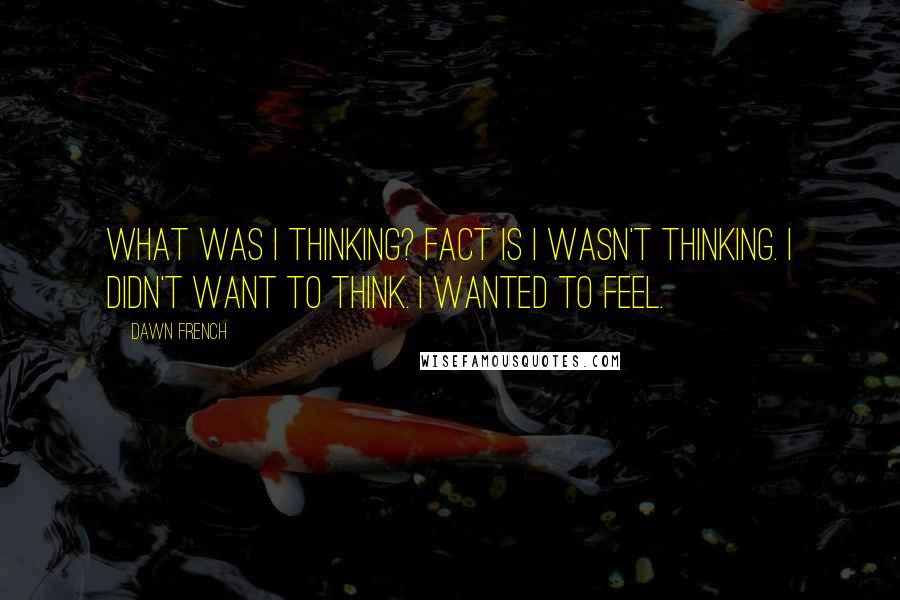 Dawn French Quotes: What was I thinking? Fact is I wasn't thinking. I didn't want to think. I wanted to feel.