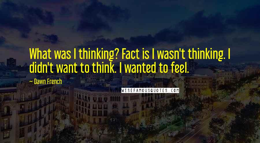 Dawn French Quotes: What was I thinking? Fact is I wasn't thinking. I didn't want to think. I wanted to feel.