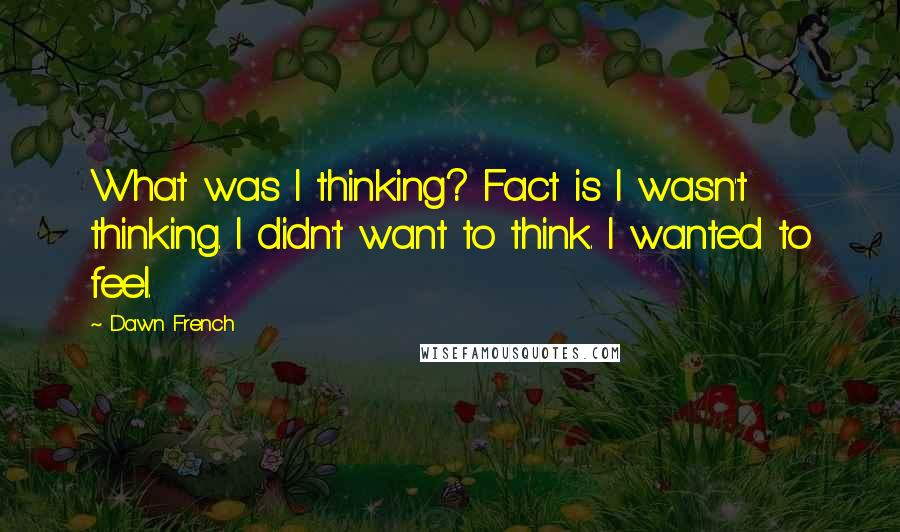 Dawn French Quotes: What was I thinking? Fact is I wasn't thinking. I didn't want to think. I wanted to feel.