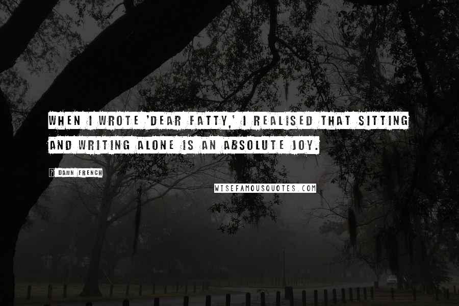 Dawn French Quotes: When I wrote 'Dear Fatty,' I realised that sitting and writing alone is an absolute joy.