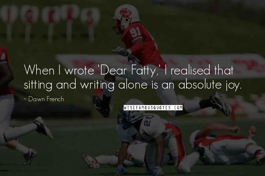 Dawn French Quotes: When I wrote 'Dear Fatty,' I realised that sitting and writing alone is an absolute joy.