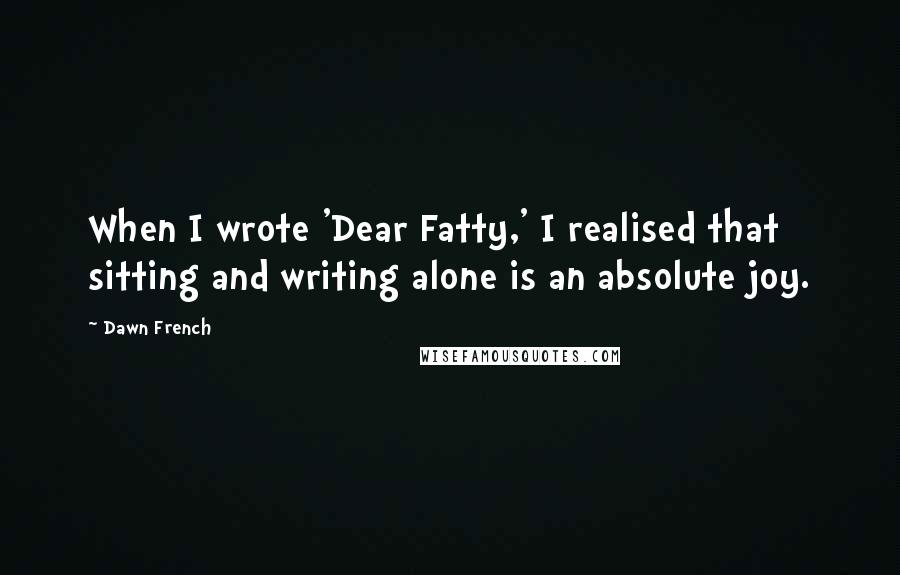 Dawn French Quotes: When I wrote 'Dear Fatty,' I realised that sitting and writing alone is an absolute joy.