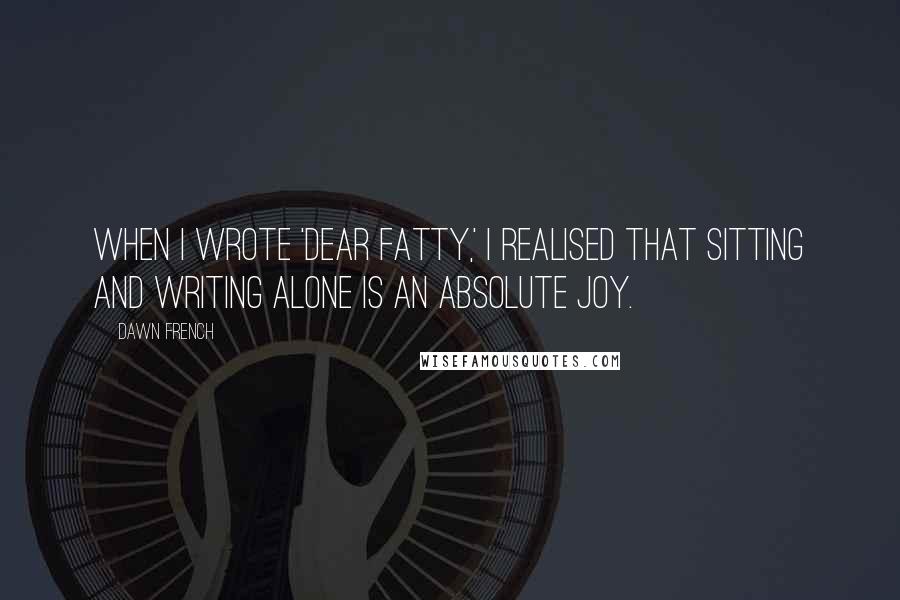 Dawn French Quotes: When I wrote 'Dear Fatty,' I realised that sitting and writing alone is an absolute joy.