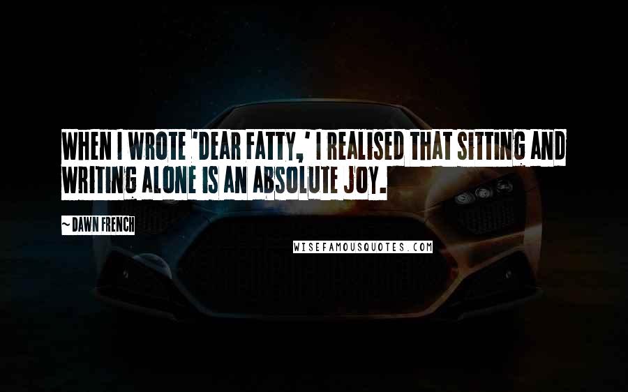 Dawn French Quotes: When I wrote 'Dear Fatty,' I realised that sitting and writing alone is an absolute joy.