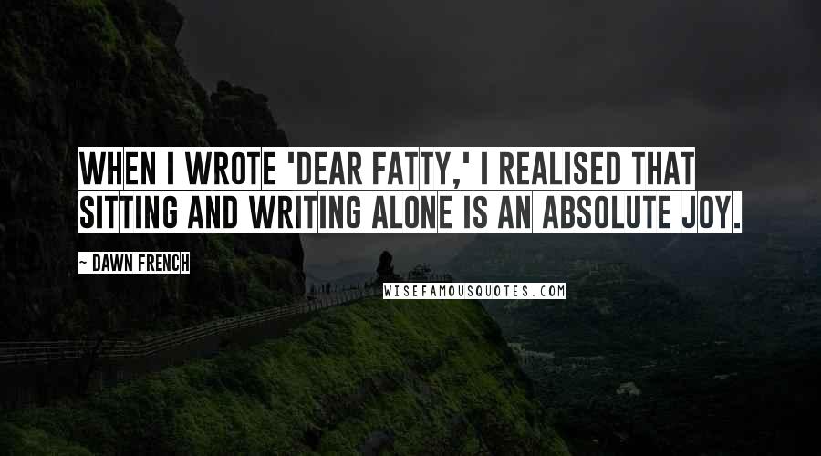 Dawn French Quotes: When I wrote 'Dear Fatty,' I realised that sitting and writing alone is an absolute joy.