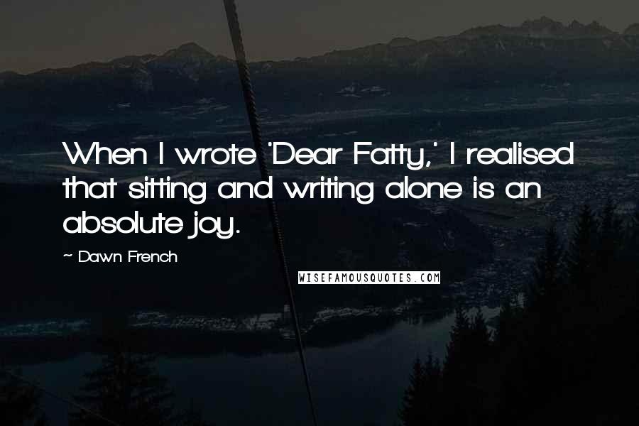 Dawn French Quotes: When I wrote 'Dear Fatty,' I realised that sitting and writing alone is an absolute joy.