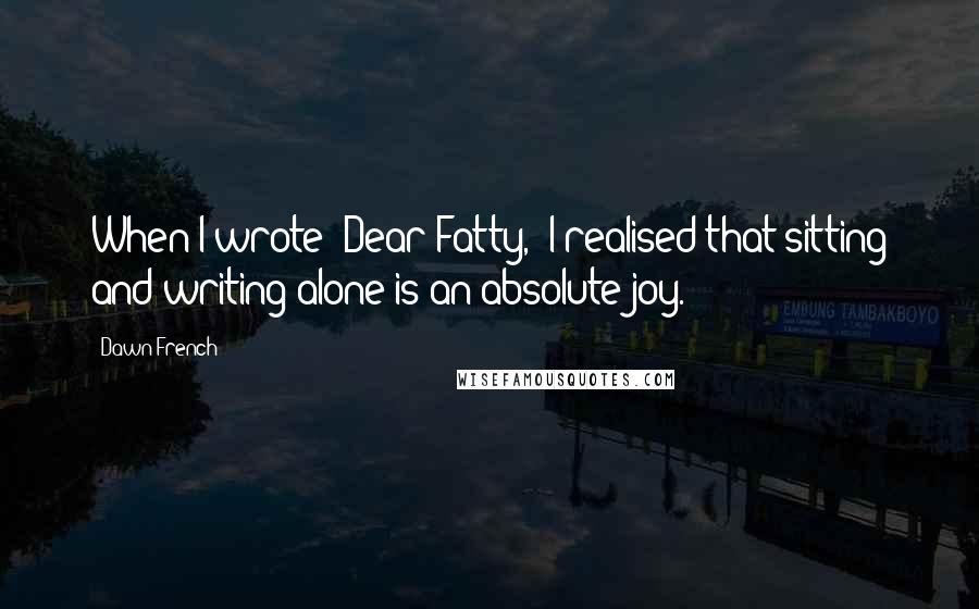 Dawn French Quotes: When I wrote 'Dear Fatty,' I realised that sitting and writing alone is an absolute joy.