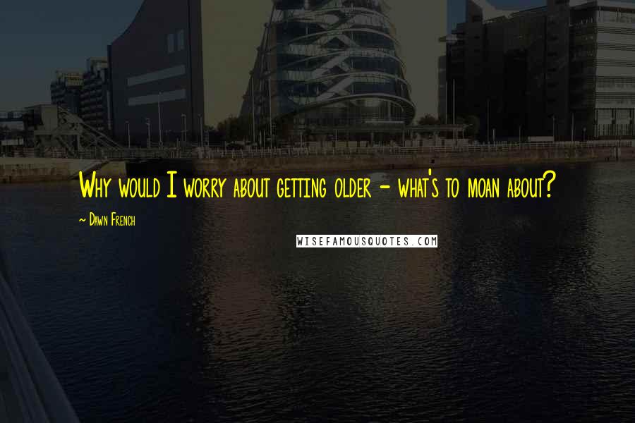 Dawn French Quotes: Why would I worry about getting older - what's to moan about?