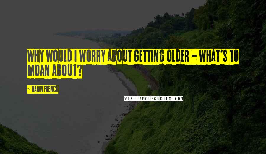 Dawn French Quotes: Why would I worry about getting older - what's to moan about?