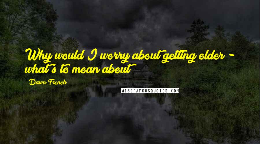 Dawn French Quotes: Why would I worry about getting older - what's to moan about?