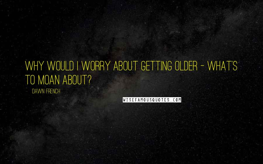 Dawn French Quotes: Why would I worry about getting older - what's to moan about?