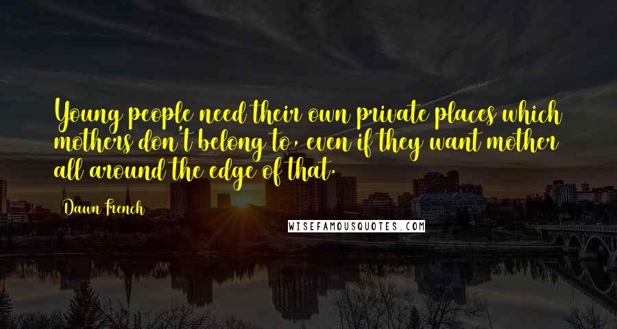 Dawn French Quotes: Young people need their own private places which mothers don't belong to, even if they want mother all around the edge of that.