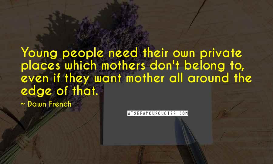 Dawn French Quotes: Young people need their own private places which mothers don't belong to, even if they want mother all around the edge of that.