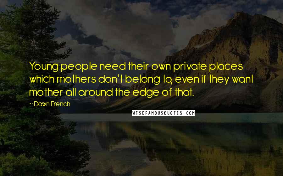 Dawn French Quotes: Young people need their own private places which mothers don't belong to, even if they want mother all around the edge of that.