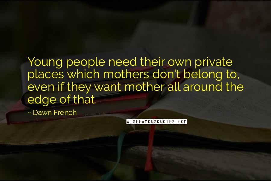 Dawn French Quotes: Young people need their own private places which mothers don't belong to, even if they want mother all around the edge of that.