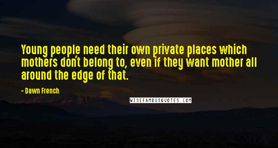 Dawn French Quotes: Young people need their own private places which mothers don't belong to, even if they want mother all around the edge of that.