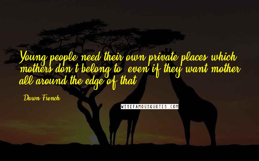 Dawn French Quotes: Young people need their own private places which mothers don't belong to, even if they want mother all around the edge of that.