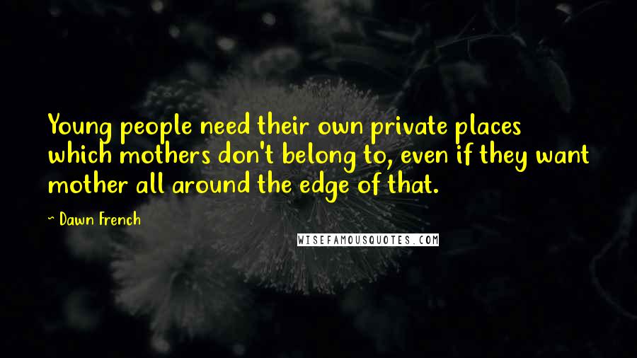 Dawn French Quotes: Young people need their own private places which mothers don't belong to, even if they want mother all around the edge of that.