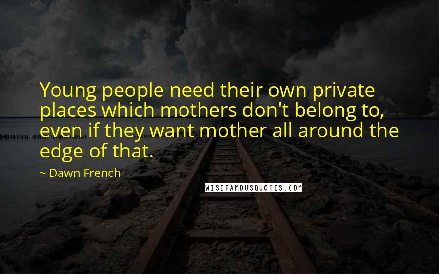 Dawn French Quotes: Young people need their own private places which mothers don't belong to, even if they want mother all around the edge of that.