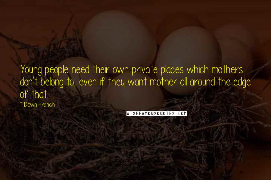 Dawn French Quotes: Young people need their own private places which mothers don't belong to, even if they want mother all around the edge of that.