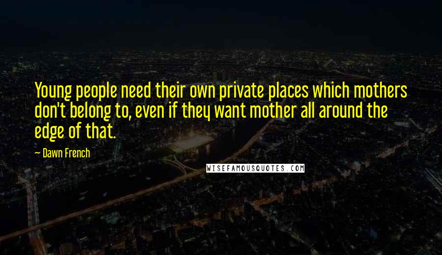 Dawn French Quotes: Young people need their own private places which mothers don't belong to, even if they want mother all around the edge of that.