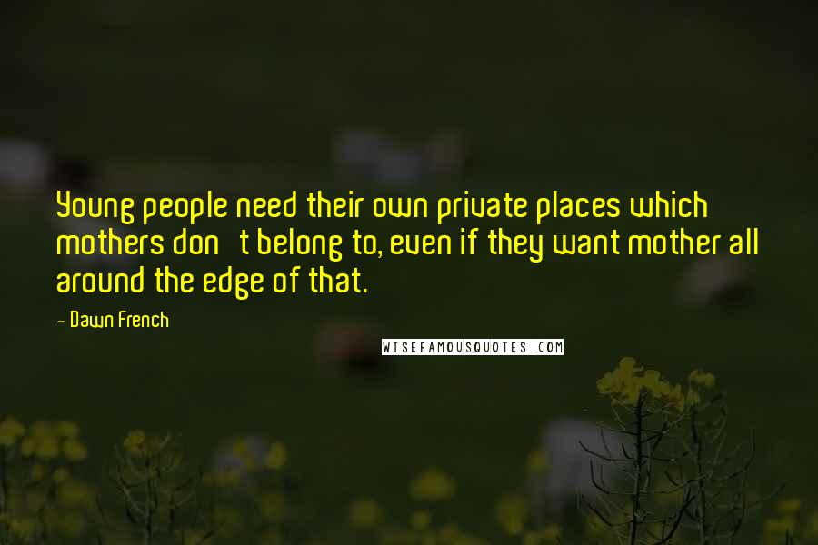 Dawn French Quotes: Young people need their own private places which mothers don't belong to, even if they want mother all around the edge of that.