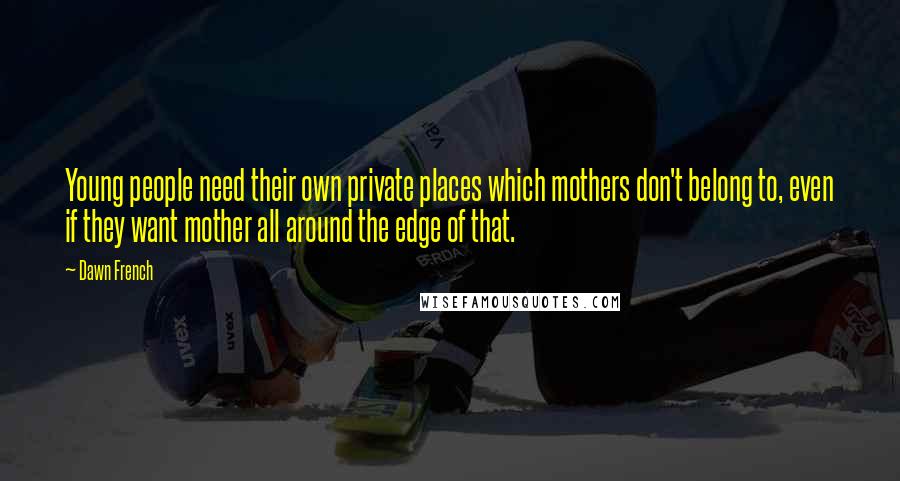 Dawn French Quotes: Young people need their own private places which mothers don't belong to, even if they want mother all around the edge of that.