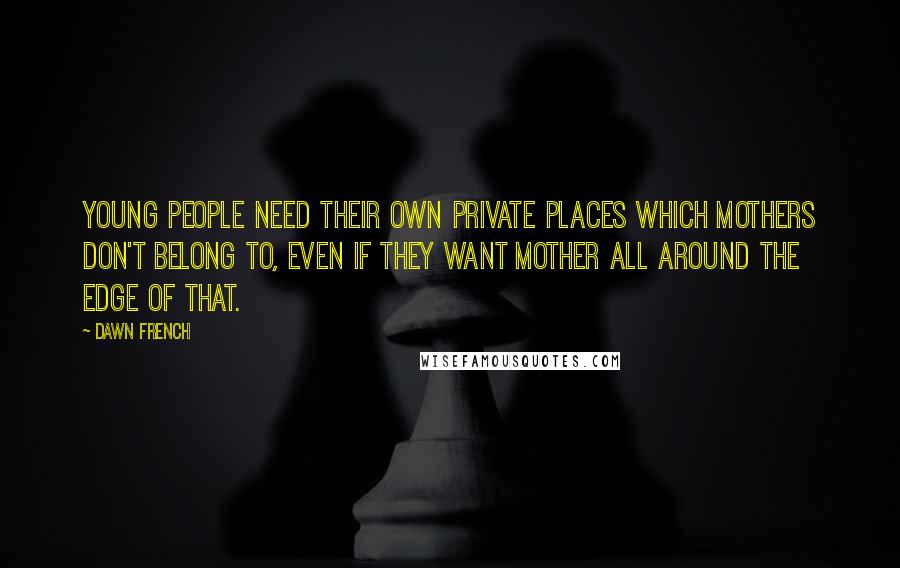 Dawn French Quotes: Young people need their own private places which mothers don't belong to, even if they want mother all around the edge of that.