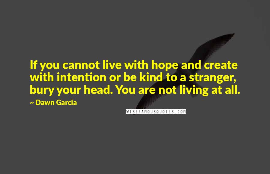 Dawn Garcia Quotes: If you cannot live with hope and create with intention or be kind to a stranger, bury your head. You are not living at all.