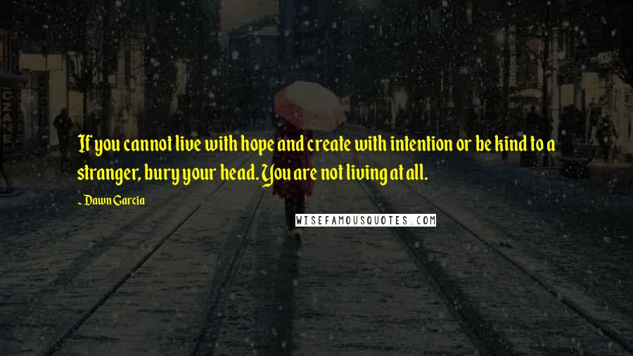 Dawn Garcia Quotes: If you cannot live with hope and create with intention or be kind to a stranger, bury your head. You are not living at all.