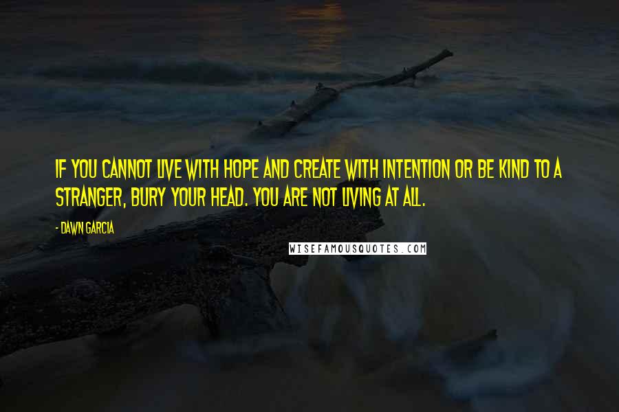 Dawn Garcia Quotes: If you cannot live with hope and create with intention or be kind to a stranger, bury your head. You are not living at all.