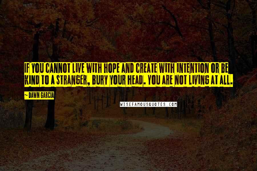 Dawn Garcia Quotes: If you cannot live with hope and create with intention or be kind to a stranger, bury your head. You are not living at all.