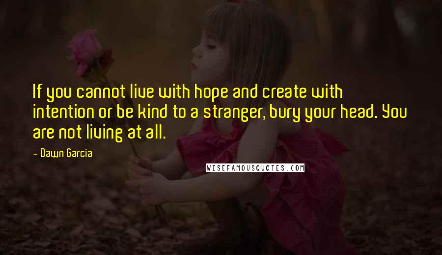 Dawn Garcia Quotes: If you cannot live with hope and create with intention or be kind to a stranger, bury your head. You are not living at all.