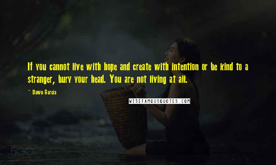 Dawn Garcia Quotes: If you cannot live with hope and create with intention or be kind to a stranger, bury your head. You are not living at all.